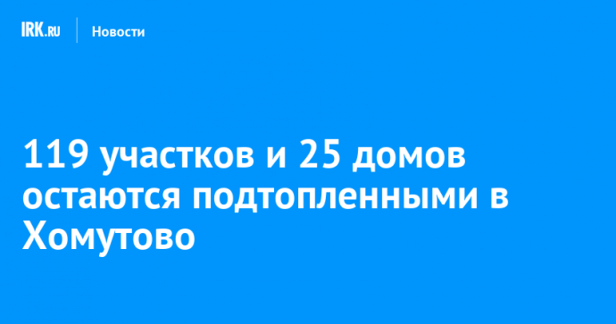 119 участков и 25 домов остаются подтопленными в Хомутово