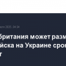 Великобритания может разместить свои войска на Украине сроком на пять лет