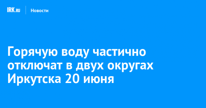 Горячую воду частично отключат в двух округах Иркутска 20 июня