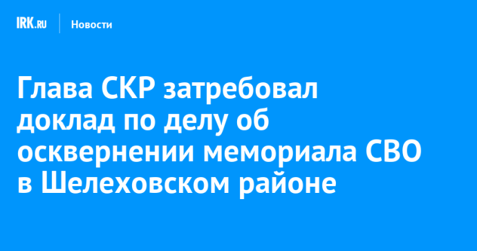 Глава СКР затребовал доклад по делу об осквернении мемориала СВО в Шелеховском районе Глава СКР затребовал доклад по делу об осквернении мемориала СВО в Шелеховском районе