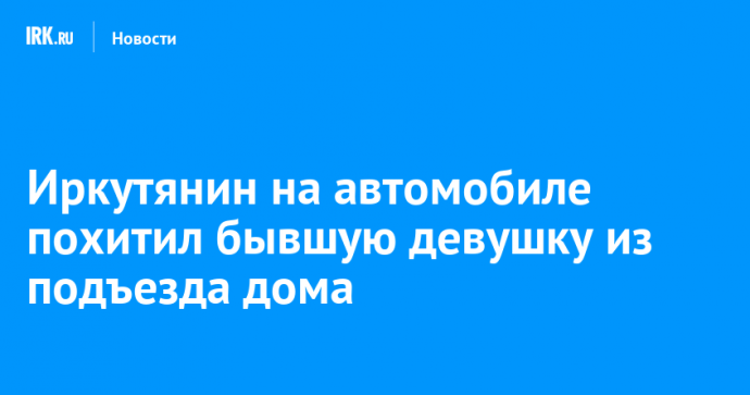 Иркутянин на автомобиле похитил бывшую девушку из подъезда дома
