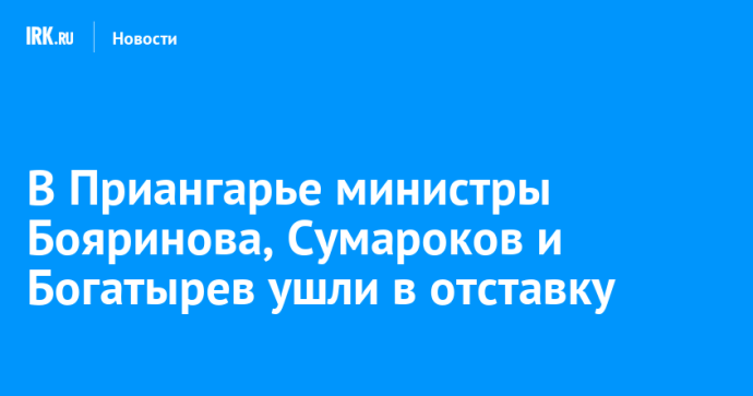 В Приангарье министры Бояринова, Сумароков и Богатырев ушли в отставку