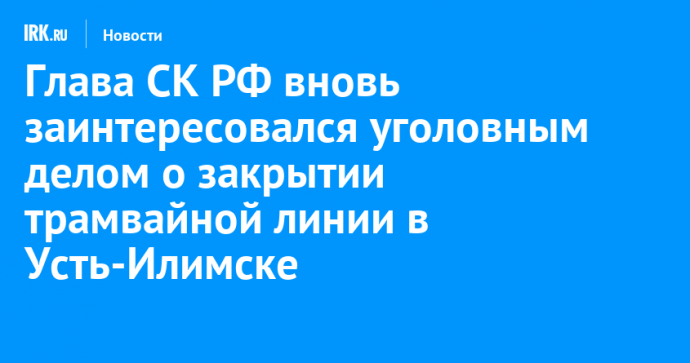 Глава СК РФ вновь заинтересовался уголовным делом о закрытии трамвайной линии в Усть-Илимске