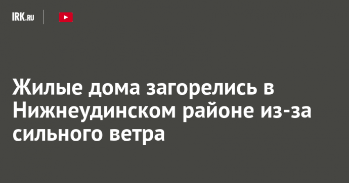 Жилые дома загорелись в Нижнеудинском районе из-за сильного ветра