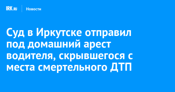 Суд в Иркутске отправил под домашний арест водителя, скрывшегося с места смертельного ДТП