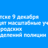 В Иркутске 9 декабря проходят масштабные учения всех городских подразделений полиции