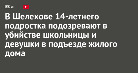 В Шелехове 14-летнего подростка подозревают в убийстве школьницы и девушки в подъезде жилого дома