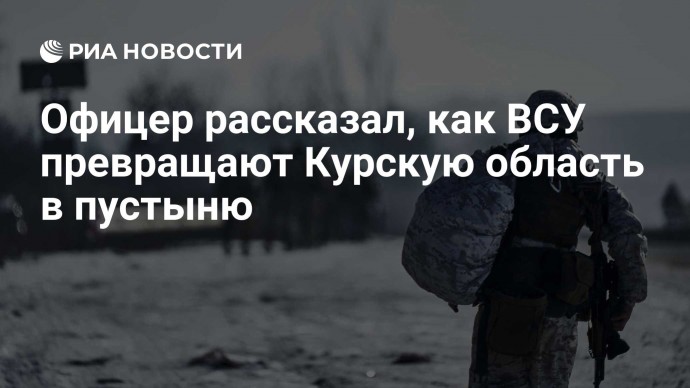Офицер рассказал, как ВСУ превращают Курскую область в пустыню