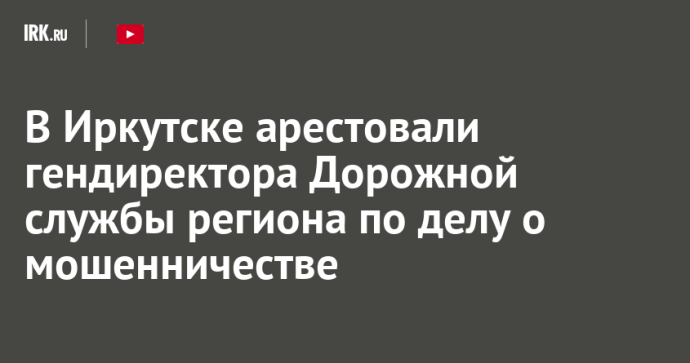 В Иркутске арестовали гендиректора Дорожной службы региона по делу о мошенничестве