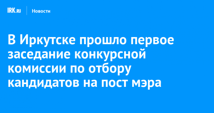 В Иркутске прошло первое заседание конкурсной комиссии по отбору кандидатов на пост мэра