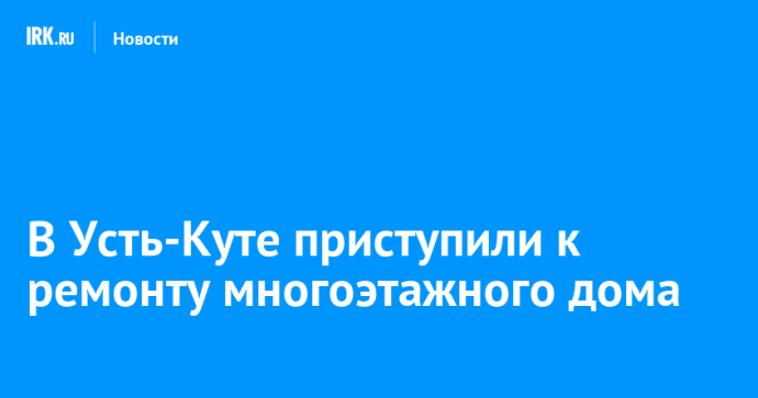 В Усть-Куте приступили к ремонту многоэтажного дома