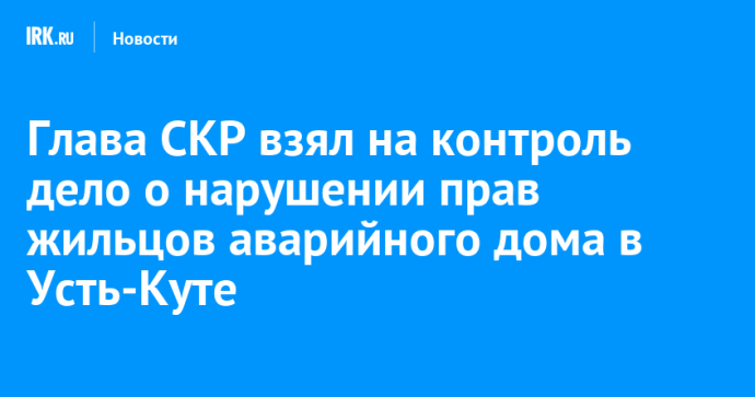 Глава СКР взял на контроль дело о нарушении прав жильцов аварийного дома в Усть-Куте Глава СКР взял на контроль дело о нарушении прав жильцов аварийного дома в Усть-Куте