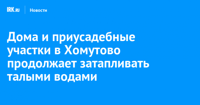 Дома и приусадебные участки в Хомутово продолжает затапливать талыми водами