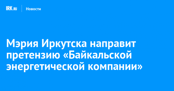 Мэрия Иркутска направит претензию «Байкальской энергетической компании»