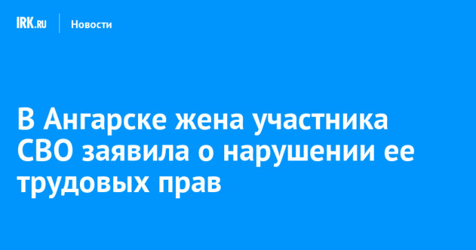 В Ангарске жена участника СВО заявила о нарушении ее трудовых прав