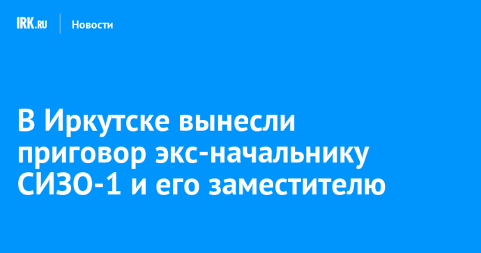 В Иркутске вынесли приговор экс-начальнику СИЗО-1 и его заместителю