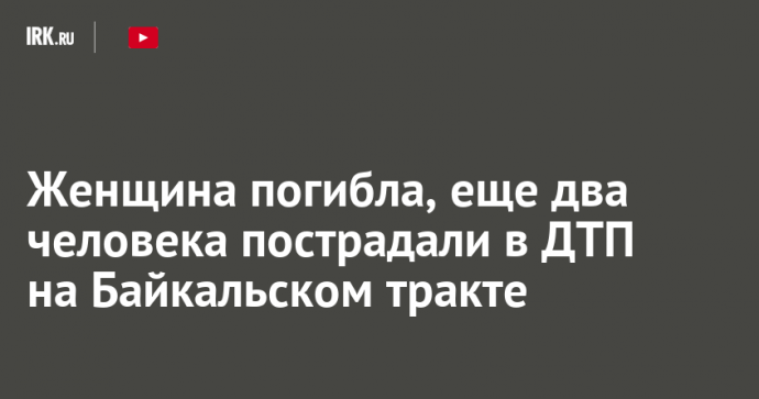 Женщина погибла, еще два человека пострадали в ДТП на Байкальском тракте