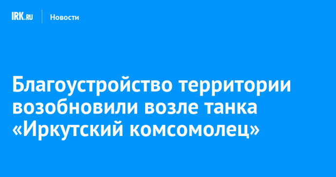 Благоустройство территории возобновили возле танка «Иркутский комсомолец»