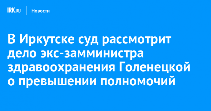 В Иркутске суд рассмотрит дело экс-замминистра здравоохранения Голенецкой о превышении полномочий