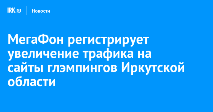 МегаФон регистрирует увеличение трафика на сайты глэмпингов Иркутской области