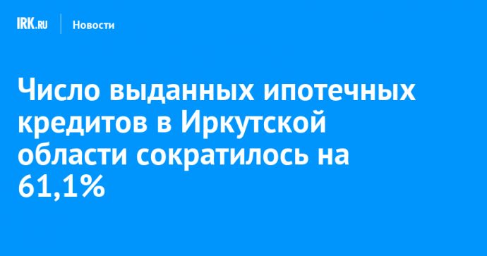 Число выданных ипотечных кредитов в Иркутской области сократилось на 61,1%