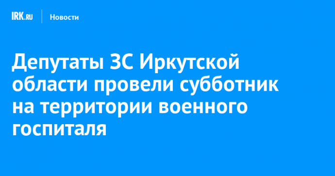 Депутаты ЗС Иркутской области провели субботник на территории военного госпиталя