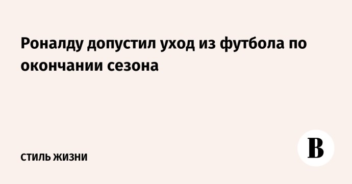Роналду допустил уход из футбола по окончании сезона Роналду допустил уход из футбола по окончании сезона