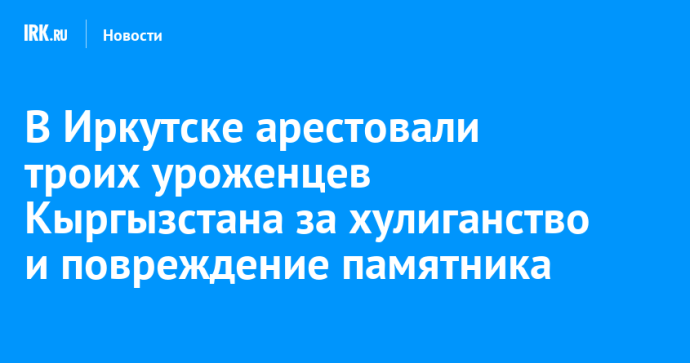 В Иркутске арестовали троих уроженцев Кыргызстана за хулиганство и повреждение памятника