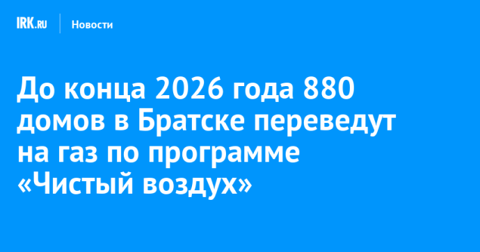 До конца 2026 года 880 домов в Братске переведут на газ по программе «Чистый воздух»