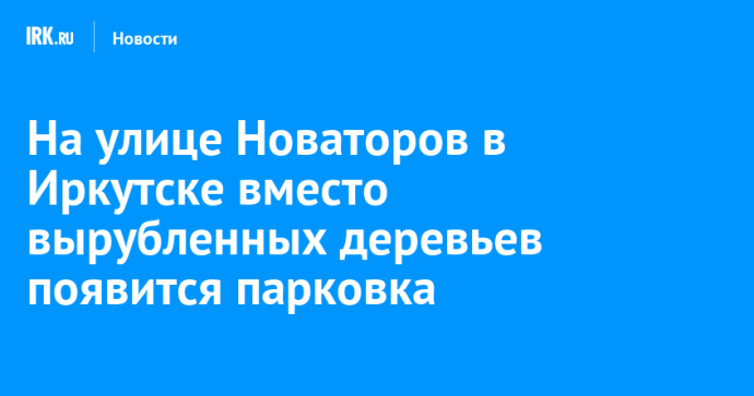 На улице Новаторов в Иркутске вместо вырубленных деревьев появится парковка