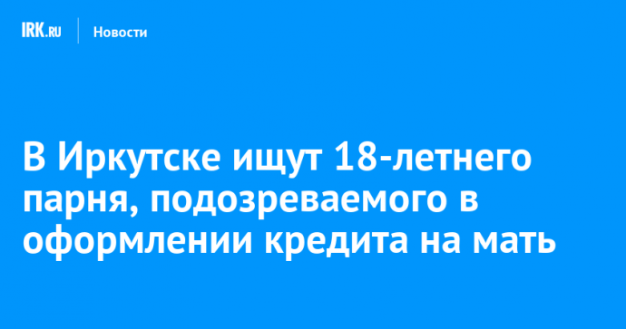 В Иркутске ищут 18-летнего парня, подозреваемого в оформлении кредита на мать