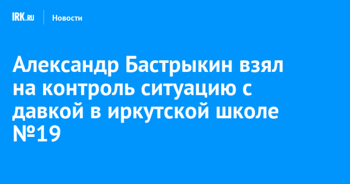 Александр Бастрыкин взял на контроль ситуацию с давкой в иркутской школе №19