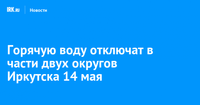 Горячую воду отключат в части двух округов Иркутска 14 мая