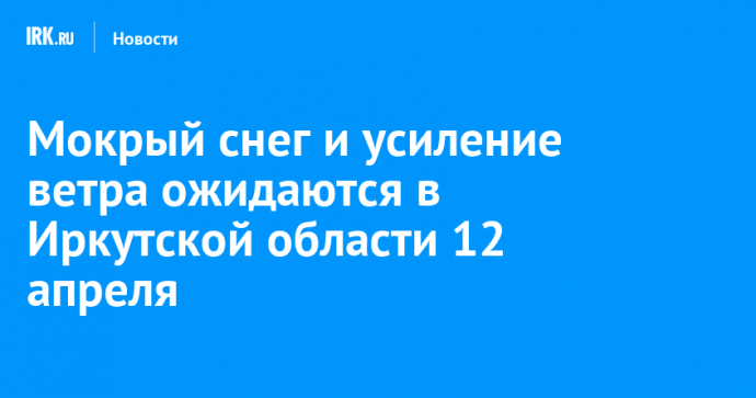 Мокрый снег и усиление ветра ожидаются в Иркутской области 12 апреля