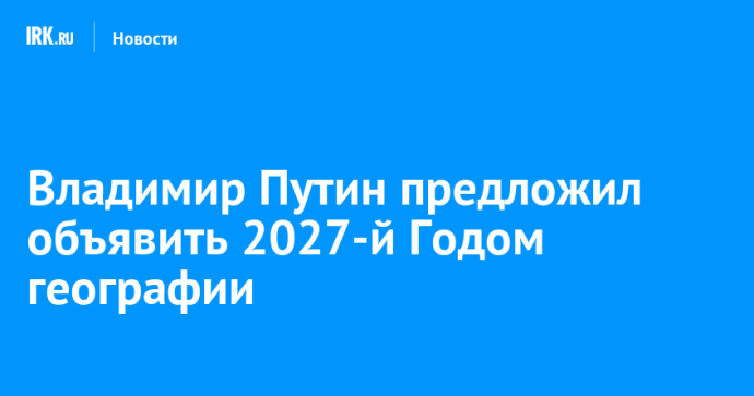 Владимир Путин предложил объявить 2027-й Годом географии Владимир Путин предложил объявить 2027-й Годом географии