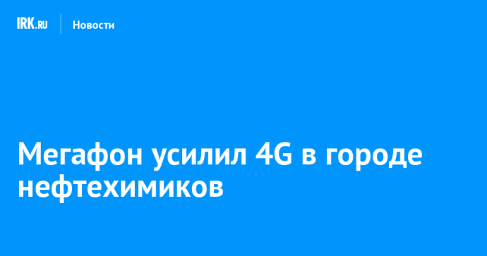 Мегафон усилил 4G в городе нефтехимиков