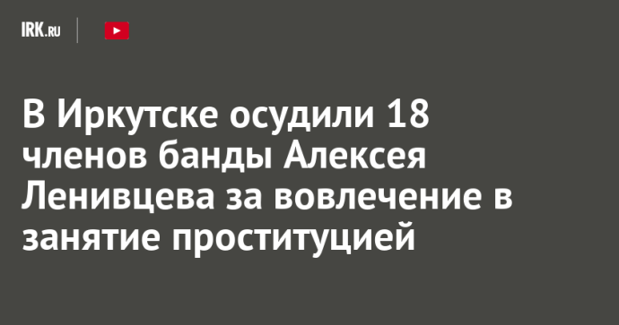 В Иркутске осудили 18 членов банды Алексея Ленивцева за вовлечение в занятие проституцией