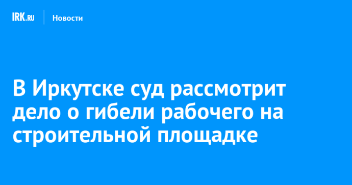 В Иркутске суд рассмотрит дело о гибели рабочего на строительной площадке