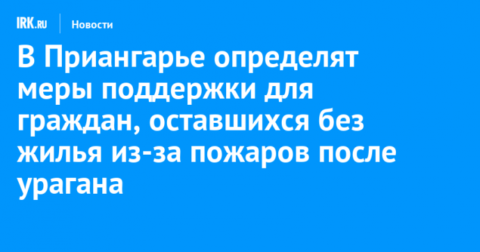 В Приангарье определят меры поддержки для граждан, оставшихся без жилья из-за пожаров после урагана