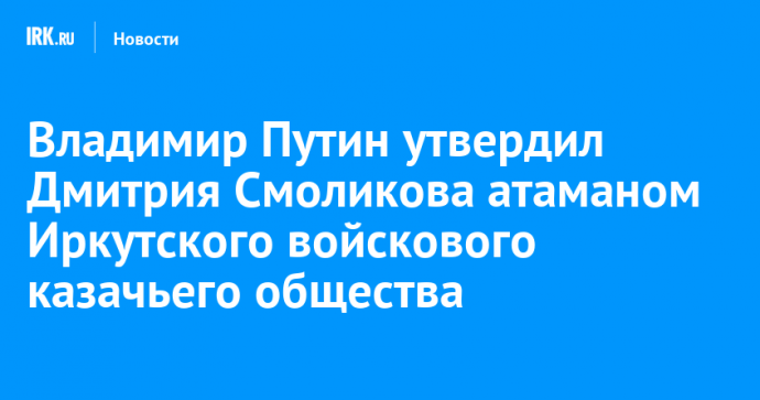 Владимир Путин утвердил Дмитрия Смоликова атаманом Иркутского войскового казачьего общества