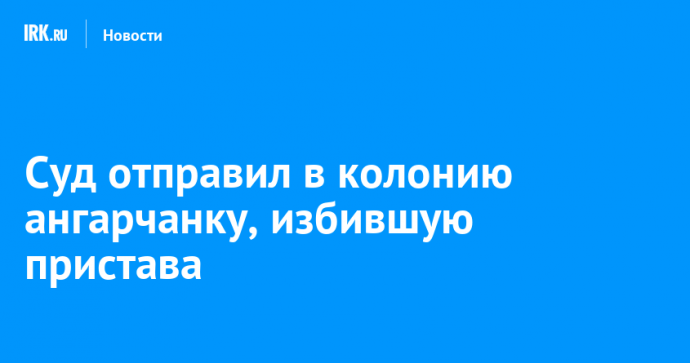 Суд отправил в колонию ангарчанку, избившую пристава