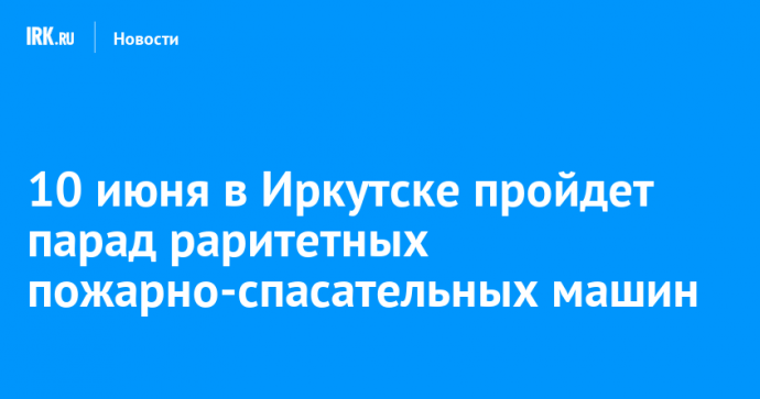10 июня в Иркутске пройдет парад раритетных пожарно-спасательных машин