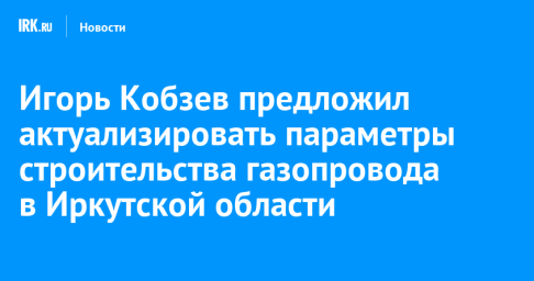 Игорь Кобзев предложил актуализировать параметры строительства газопровода в Иркутской области