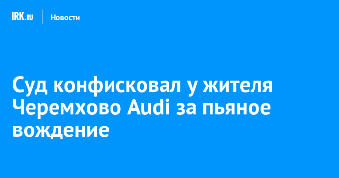 Суд конфисковал у жителя Черемхово автомобиль Audi за пьяное вождение