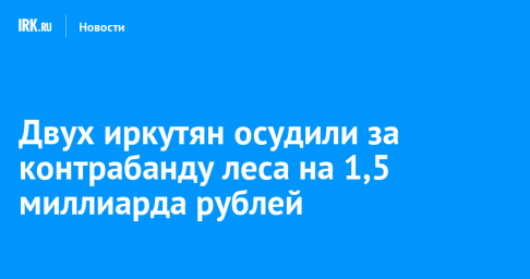 Двух иркутян осудили за контрабанду леса на 1,5 миллиарда рублей