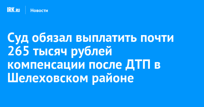Суд обязал выплатить почти 265 тысяч рублей компенсации после ДТП в Шелеховском районе