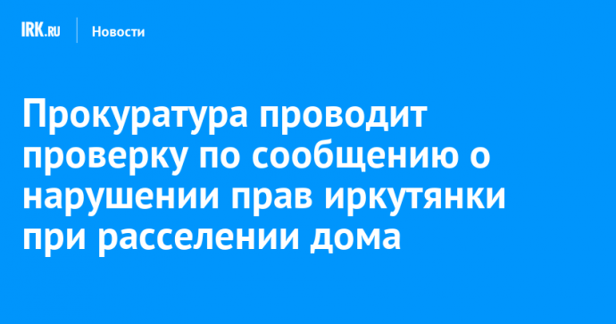 Прокуратура проводит проверку по сообщению о нарушении прав иркутянки при расселении дома