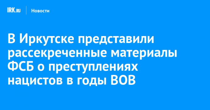 В Иркутске представили рассекреченные материалы ФСБ о преступлениях нацистов в годы ВОВ