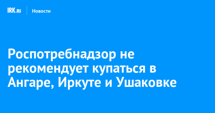 Роспотребнадзор не рекомендует купаться в Ангаре, Иркуте и Ушаковке