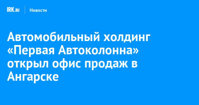 Автомобильный холдинг «Первая Автоколонна» открыл офис продаж в Ангарске